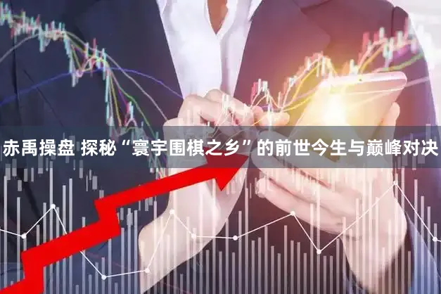 赤禹操盘 探秘“寰宇围棋之乡”的前世今生与巅峰对决