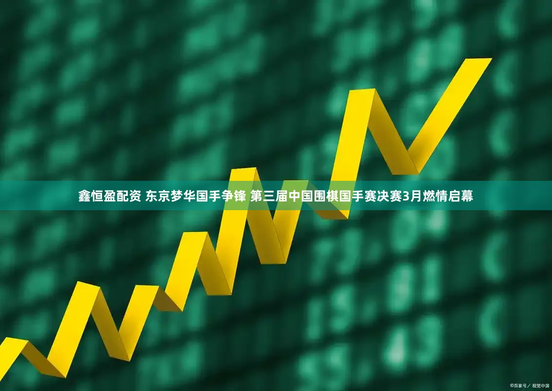 鑫恒盈配资 东京梦华国手争锋 第三届中国围棋国手赛决赛3月燃情启幕