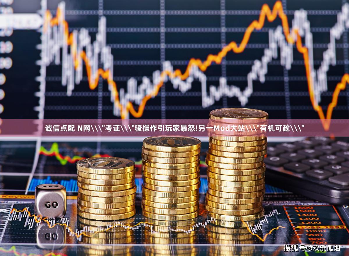 诚信点配 N网\＂考证\＂骚操作引玩家暴怒!另一Mod大站\＂有机可趁\＂