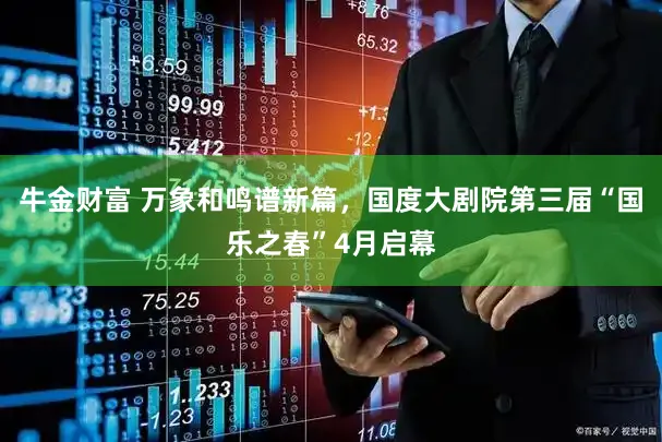 牛金财富 万象和鸣谱新篇，国度大剧院第三届“国乐之春”4月启幕