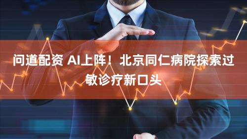 问道配资 AI上阵！北京同仁病院探索过敏诊疗新口头