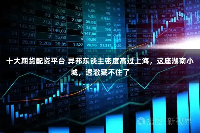 十大期货配资平台 异邦东谈主密度高过上海，这座湖南小城，透澈藏不住了