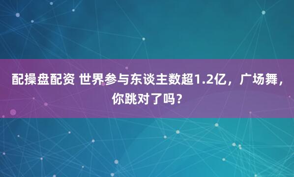 配操盘配资 世界参与东谈主数超1.2亿，广场舞，你跳对了吗？