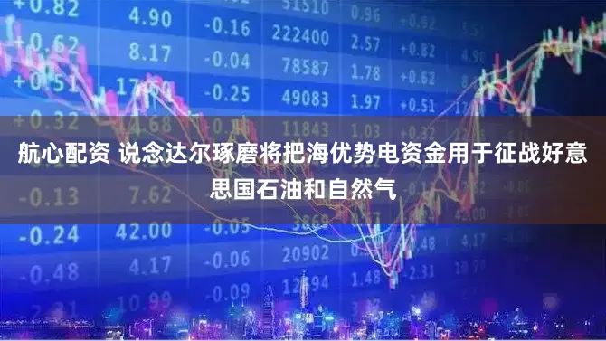 航心配资 说念达尔琢磨将把海优势电资金用于征战好意思国石油和自然气