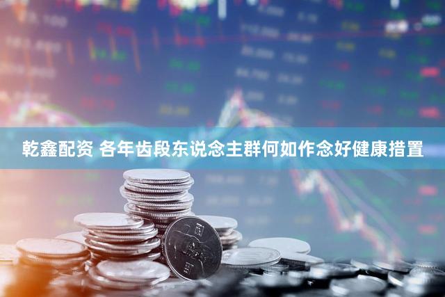 乾鑫配资 各年齿段东说念主群何如作念好健康措置