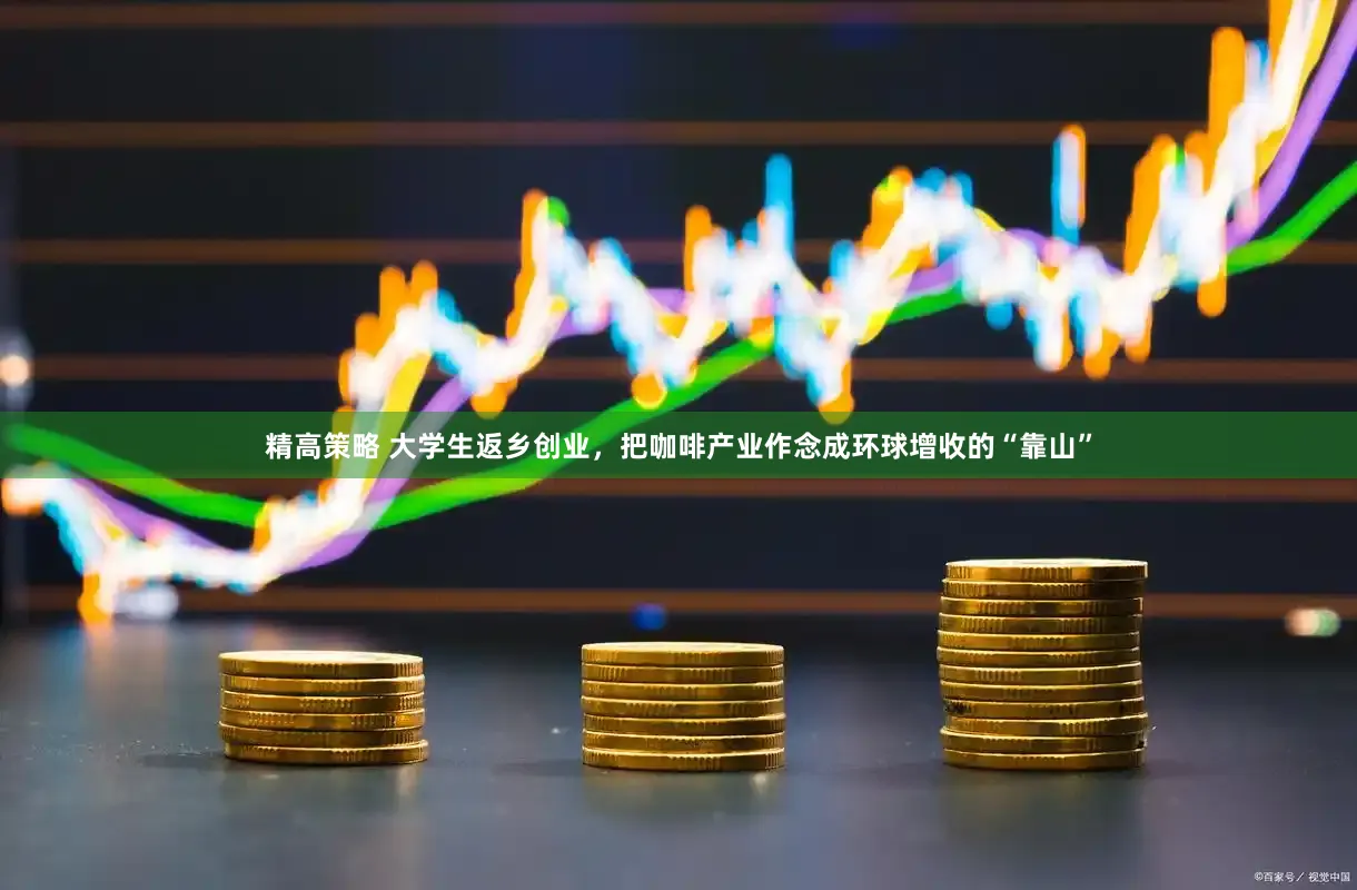 精高策略 大学生返乡创业,把咖啡产业作念成环球增收的“靠山”
