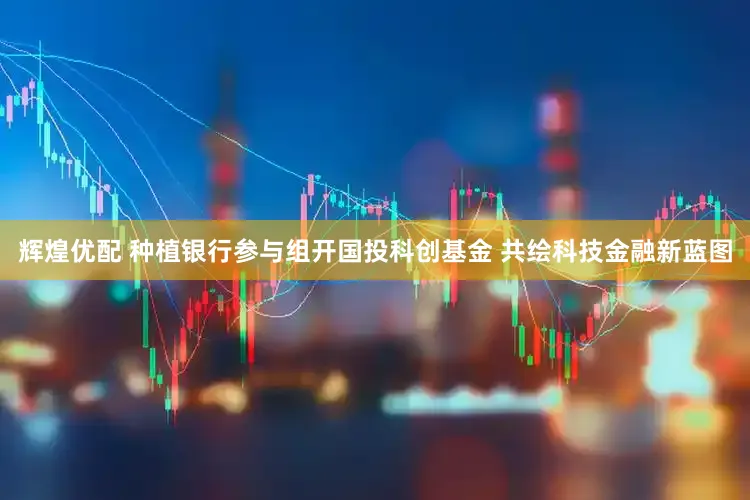辉煌优配 种植银行参与组开国投科创基金 共绘科技金融新蓝图