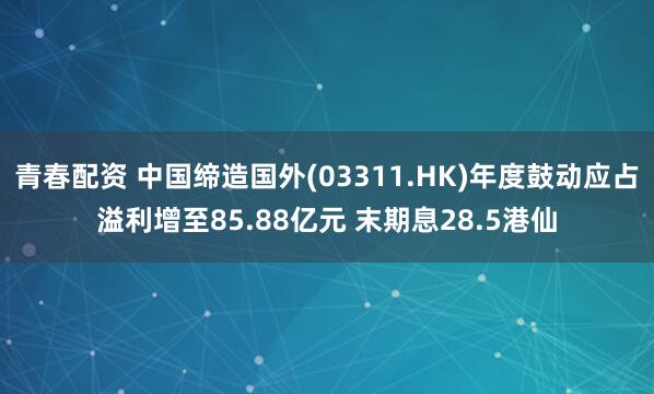 青春配资 中国缔造国外(03311.HK)年度鼓动应占溢利增至85.88亿元 末期息28.5港仙