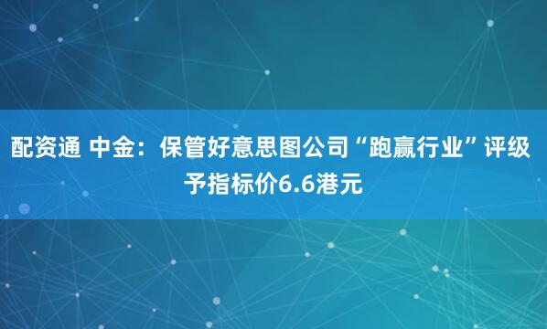 配资通 中金：保管好意思图公司“跑赢行业”评级 予指标价6.6港元