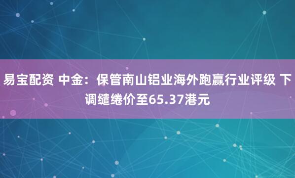 易宝配资 中金:保管南山铝业海外跑赢行业评级 下调缱绻价至65.37港元