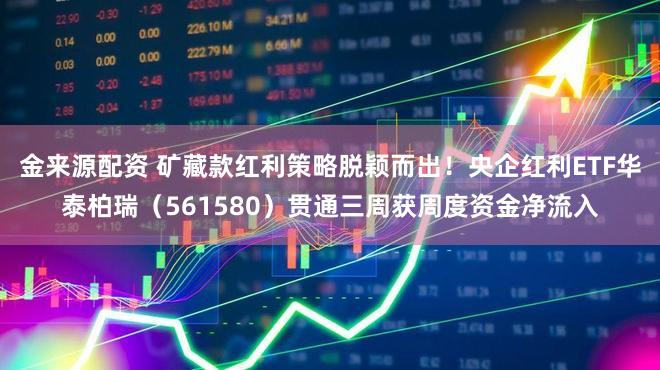 金来源配资 矿藏款红利策略脱颖而出！央企红利ETF华泰柏瑞（561580）贯通三周获周度资金净流入