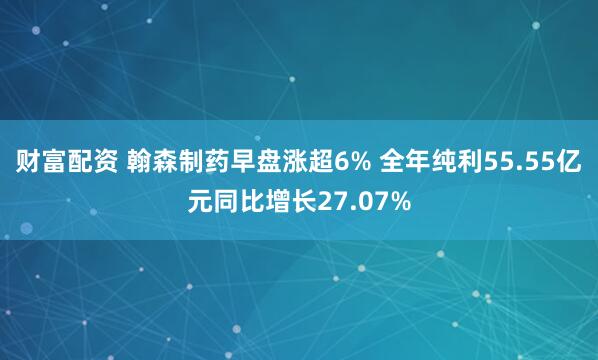 财富配资 翰森制药早盘涨超6% 全年纯利55.55亿元同比增长27.07%