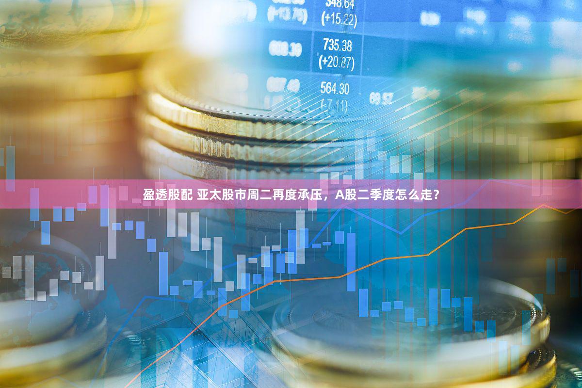 盈透股配 亚太股市周二再度承压，A股二季度怎么走？