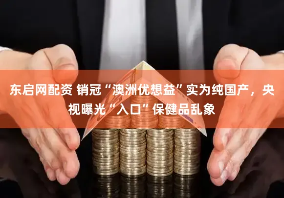 东启网配资 销冠“澳洲优想益”实为纯国产，央视曝光“入口”保健品乱象