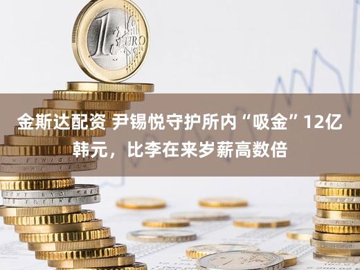 金斯达配资 尹锡悦守护所内“吸金”12亿韩元，比李在来岁薪高数倍