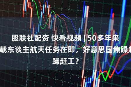 股联社配资 快看视频 | 50多年来最远载东谈主航天任务在即，好意思国焦躁赶工？