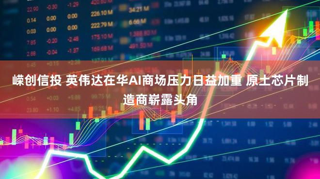 嵘创信投 英伟达在华AI商场压力日益加重 原土芯片制造商崭露头角