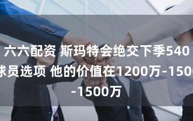 六六配资 斯玛特会绝交下季540万球员选项 他的价值在1200万-1500万
