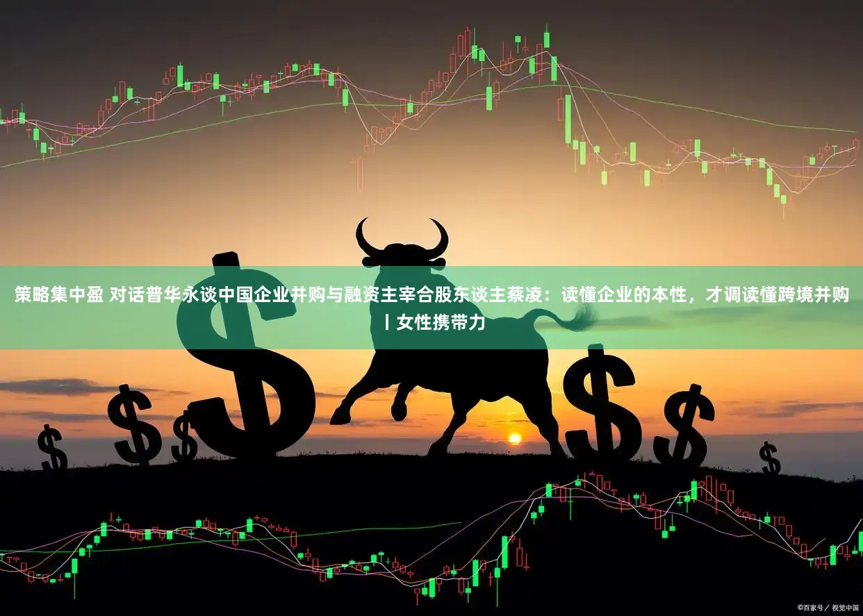 策略集中盈 对话普华永谈中国企业并购与融资主宰合股东谈主蔡凌：读懂企业的本性，才调读懂跨境并购丨女性携带力