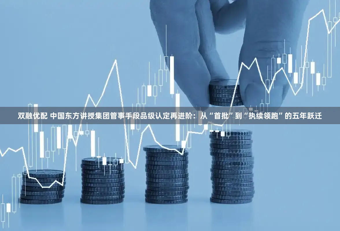 双融优配 中国东方讲授集团管事手段品级认定再进阶：从“首批”到“执续领跑”的五年跃迁