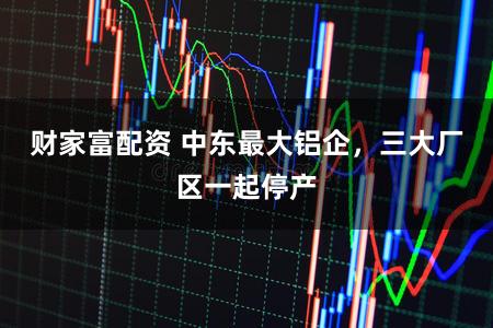 财家富配资 中东最大铝企，三大厂区一起停产