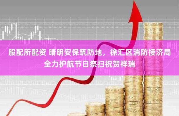 股配所配资 晴明安保筑防地，徐汇区消防接济局全力护航节日祭扫祝贺祥瑞