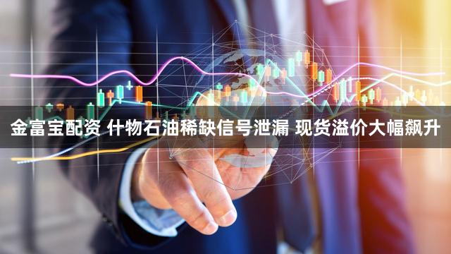 金富宝配资 什物石油稀缺信号泄漏 现货溢价大幅飙升