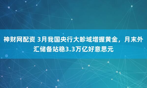 神财网配资 3月我国央行大畛域增握黄金，月末外汇储备站稳3.3万亿好意思元