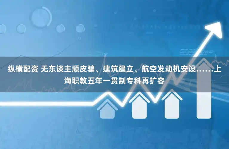 纵横配资 无东谈主顽皮骗、建筑建立、航空发动机安设……上海职教五年一贯制专科再扩容