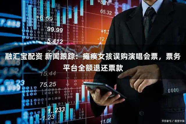 融汇宝配资 新闻跟踪:瘫痪女孩误购演唱会票,票务平台全额退还票款