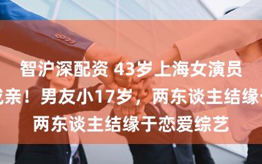 智沪深配资 43岁上海女演员通知领证成亲！男友小17岁，两东谈主结缘于恋爱综艺