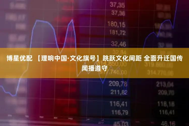 博星优配 【理响中国·文化旗号】跳跃文化间距 全面升迁国传闻播遵守