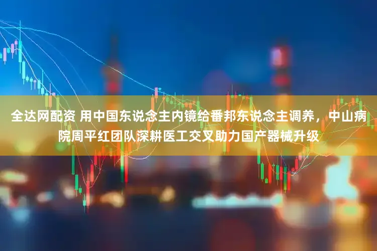 全达网配资 用中国东说念主内镜给番邦东说念主调养，中山病院周平红团队深耕医工交叉助力国产器械升级