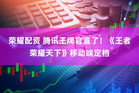 荣耀配资 腾讯王牌官宣了！《王者荣耀天下》移动端定档