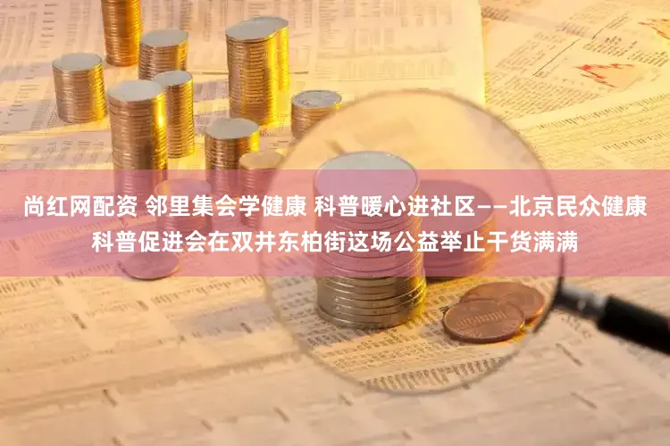 尚红网配资 邻里集会学健康 科普暖心进社区——北京民众健康科普促进会在双井东柏街这场公益举止干货满满