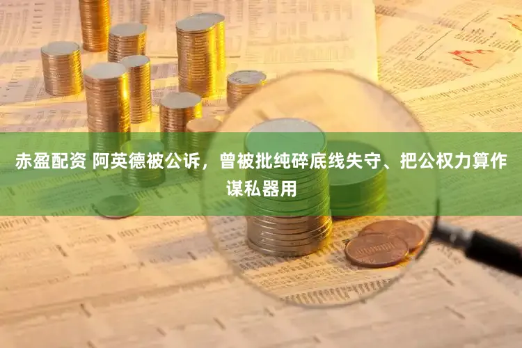 赤盈配资 阿英德被公诉，曾被批纯碎底线失守、把公权力算作谋私器用