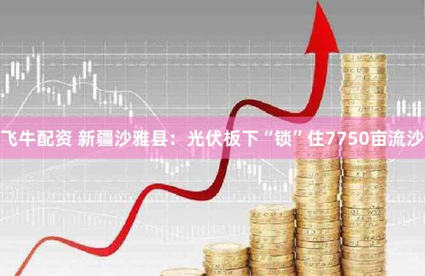 飞牛配资 新疆沙雅县：光伏板下“锁”住7750亩流沙