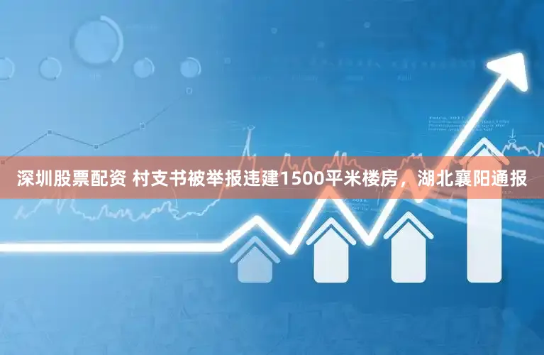 深圳股票配资 村支书被举报违建1500平米楼房，湖北襄阳通报