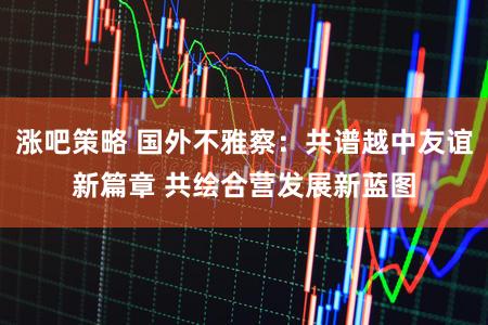 涨吧策略 国外不雅察：共谱越中友谊新篇章 共绘合营发展新蓝图