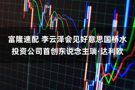 富隆速配 李云泽会见好意思国桥水投资公司首创东说念主瑞·达利欧
