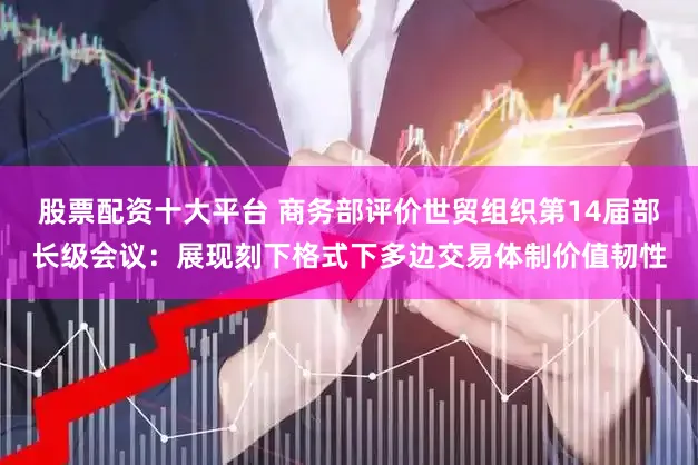 股票配资十大平台 商务部评价世贸组织第14届部长级会议：展现刻下格式下多边交易体制价值韧性