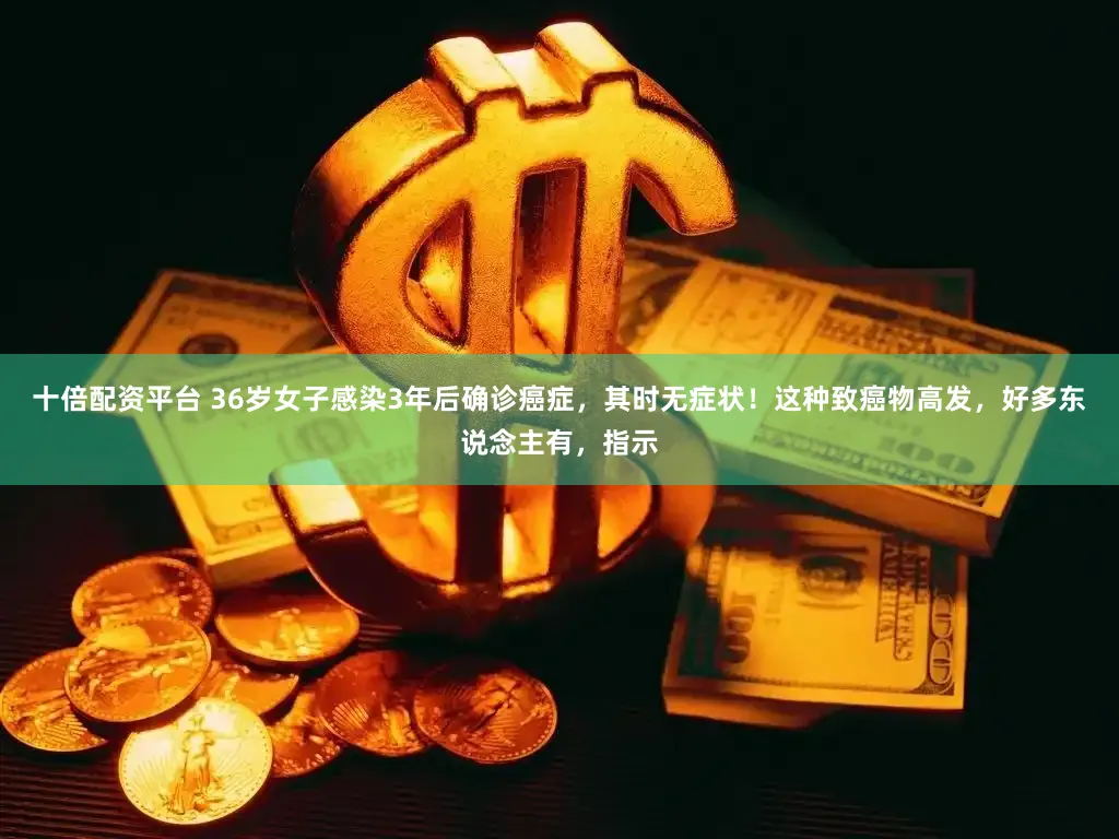 十倍配资平台 36岁女子感染3年后确诊癌症，其时无症状！这种致癌物高发，好多东说念主有，指示