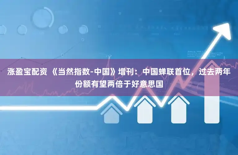 涨盈宝配资 《当然指数-中国》增刊：中国蝉联首位，过去两年份额有望两倍于好意思国