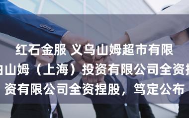 红石金服 义乌山姆超市有限公司诱骗！由山姆（上海）投资有限公司全资捏股，笃定公布