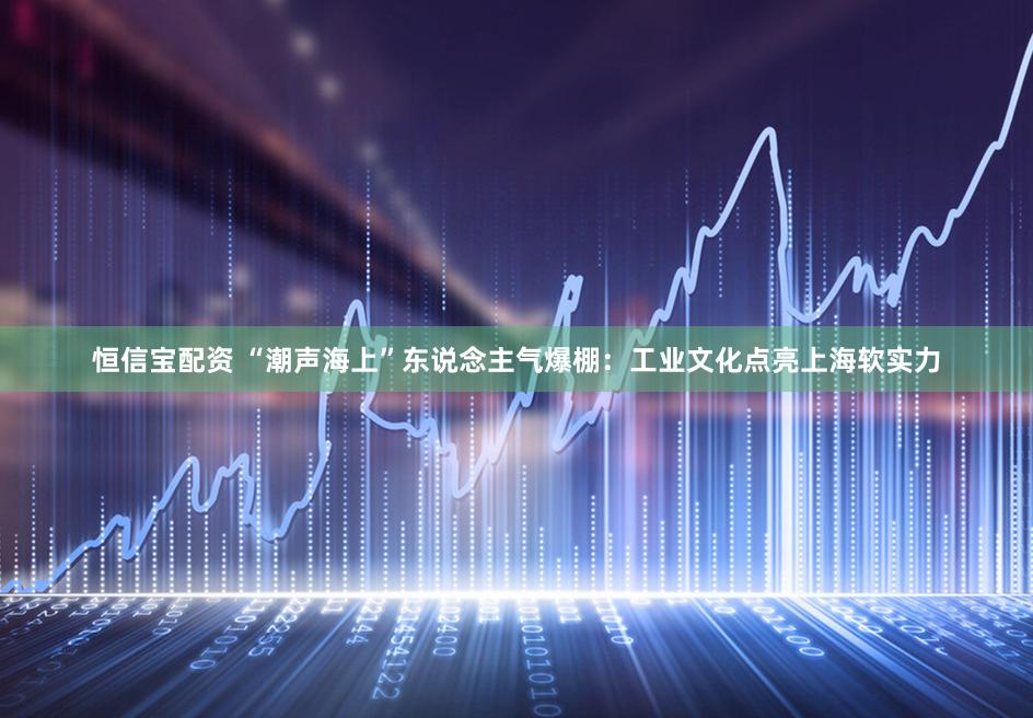 恒信宝配资 “潮声海上”东说念主气爆棚：工业文化点亮上海软实力