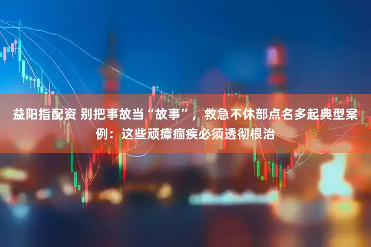 益阳指配资 别把事故当“故事”，救急不休部点名多起典型案例：这些顽瘴痼疾必须透彻根治