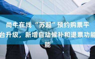 尚牛在线 “苏超”预约购票平台升级，新增自动候补和退票功能