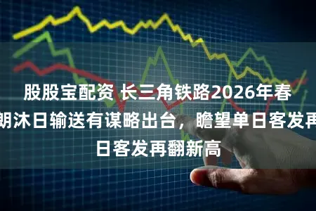 股股宝配资 长三角铁路2026年春假、晴朗沐日输送有谋略出台，瞻望单日客发再翻新高