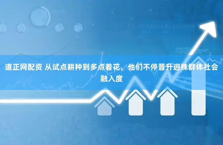 道正网配资 从试点耕种到多点着花，他们不停晋升迥殊群体社会融入度