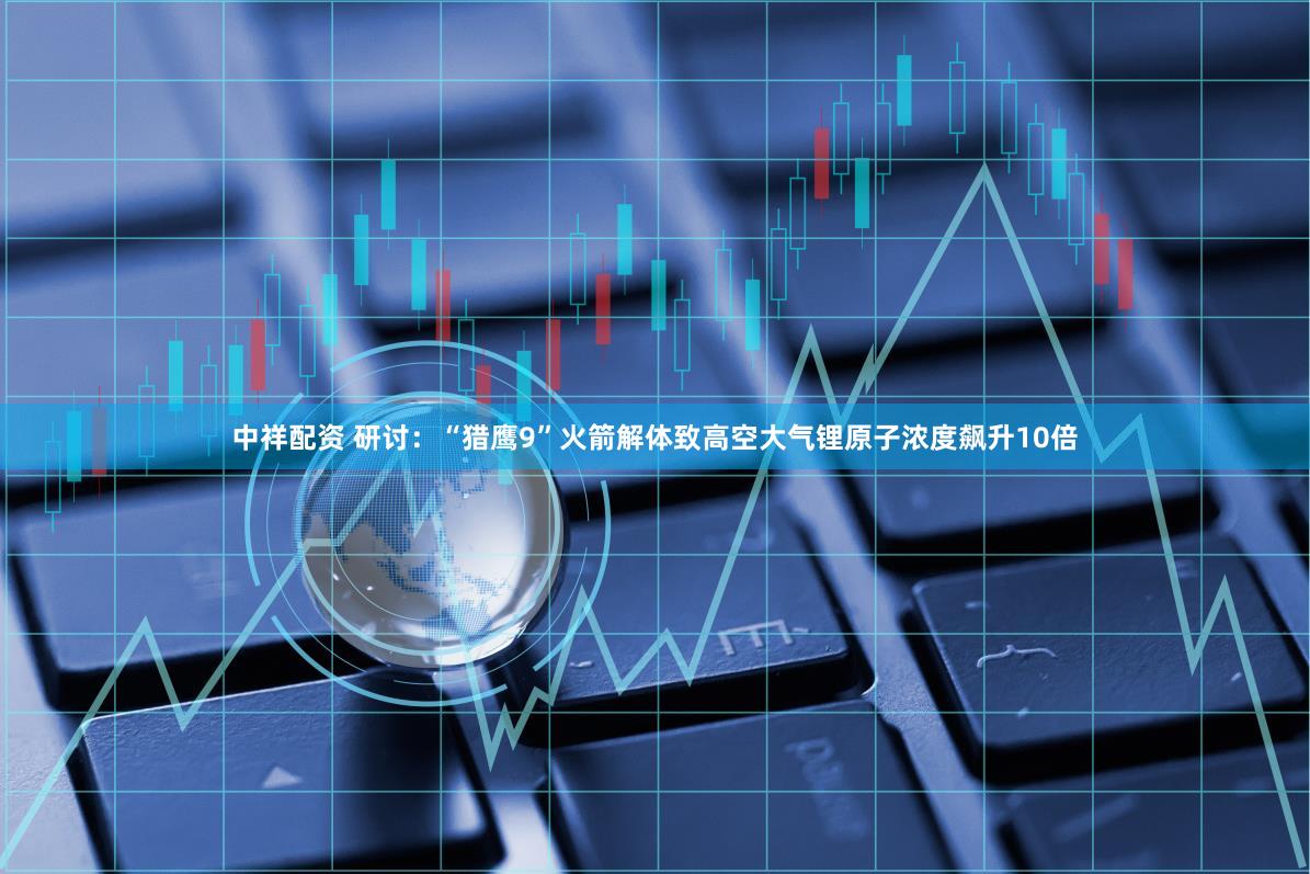 中祥配资 研讨：“猎鹰9”火箭解体致高空大气锂原子浓度飙升10倍